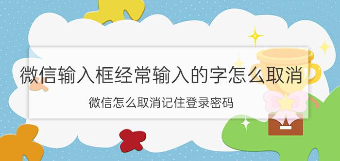 微信输入框经常输入的字怎么取消 微信怎么取消记住登录密码？